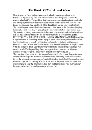 The Benefit Of Year-Round School
Most schools in America have year round school, because they have never
bothered to try anything new or to afraid weather it will improve or harm the
current schools GPA. The problem that most schools have is changing the calendar
and arranging the times when there out or school: but if they would take the time
to edit the calendar they would get all the benefits of having year round school.
The one thing that most school administrators think about is the fact that changing
the schedule and how they re going to get it started/inserted as a new school cycle.
The answer, is simply to start the school the one time with the original schedule the
edit the next summer break and all the other breaks to fit the schedule. (THE
EFFECT OF YEAR ROUND SCHOOLING ON ADMINISTRATORS) It s not like
is a punishment in fact many people enjoy it better than the original schedule after
they find out what is actually is/like; that includes both students and teachers.
(Teachers Have Greater Job Satisfaction in Year Round Schools) Also it gives those
with less things to do all year round where in the old schedule they would go two
months in a half doing nothing. Even some parents see summer vacation as a
stressful obstacle to give... Show more content on Helpwriting.net ...
They say that it is a last resort for low performing schools because having the year
around school keeps the information in there mind constantly were most students
forget the information over summer break. (Extending the School Calendar Is a Last
Recourse for Low Performing Schools.)That also is a reason, if studies show that
students tend to lose the information that they had learned that year over summer
break then that itself is another reason to change the
 