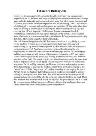 Fshore Oil Drilling Job
Employees communicate with each other for effectively carrying out corporate
responsibilities. As Robbins and Judge (2014) explains employee shares and conveys
ideas and information through communication using four of its major functions such
as control, motivation, emotional expression and information (p. 299). The offshore
oil drilling job is complex and needs engineering expertise. BP had undertaken deep
water oil drilling at the Macondo well using the Transocean offshore oil rig. It is
expected that BP and its partner, Halliburton, Transocean needed detailed
collaborative communication plan across between all the parties. Let us examine
some of the critical communication before the disaster. BP engineer communicating
that, the... Show more content on Helpwriting.net ...
36). Halliburton also presented to BP that seven centralizer is very likely to create
severe gas flow problem (p. 36). Subsequent days there was a pressure test
conducted by oil rig owners and tool pusher Wyman Wheeler, who did not believe
explanations received. Another negative test performed and during the new
negative test, the pressure came down on a different pipe and not for the drill pipe
and the crew moved on with the rest of the process. According to BP, tool pusher
Jason Anderson justifies the anomalous reading as the bladder effect and had been
seen this before (p.6). The negative test expectation is not necessarily the same since
there is no pressure from the drill pipe. The drilling crew prepared for the cement
plug top of the oil well by reopening the blowout preventer and pumping seawater
down the drill pipe to displace the mud and spacer from the riser according to the
United States (2011), Deep water, (p.7) and the crew began discharging the spacer.
At 9.20 pm on the fatal day before the explosion, Anderson responded to another
colleague, the negative test went well . Just after Anderson is discussing with BP
representatives who praised the job, the explosion started with throwing mud. There
will be check and balances on all levels for any well designed process, but it is clear
the communication did not happen at all levels. At the initial explosion, there was
chaos, and no one knows the accurate count and evaluates
 