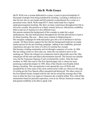 Ida B. Wells Essays
Ida B. Wells was a woman dedicated to a cause, a cause to prevent hundreds of
thousands of people from being murdered by lynching. Lynching is defined as to
take the law into its own hands and kill someone in punishment for a crime or a
presumed crime. Ida B. Wells amp;#8217; back round made her a logical
spokespersonagainst lynching. She drew on many experiences throughout her life to
aid in her crusade. Her position as a black woman, however, affected her credibility
both in and out of America in a few different ways.
Her parents nurtured the background of this crusader to make her a great
spokesperson. She also held positions throughout her life that allowed her to learn a
lot about lynching. She was ... Show more content on Helpwriting.net ...
Her energetic campaign for truth and justice gave her a lot of attention to fuel her
crusade. All these factors support the fact that her background made her an ample
spokes person for the anti lynching campaign. Adding to her credibility, personal
experiences also gave her more of a drive to continue her crusade.
She became a leading community activist through a sequence of events. In 1884
Ida was riding a train in a first class car, when she was asked to move to the
smoking car. When she refused, two conductors tried to physically move her. She
instead got off the train and filed a discrimination lawsuit. The lawsuit was initially
won, but the Tennessee Supreme Court overturned the verdict. After the train
incident, in 1889, Ida went to The Free Speech paper; this is where her most
promising worked developed. In 1892, three of her friends were brutally killed
during a lynching. This one particular event opened the eyes of Wells and
prompted her to write some of her most controversial works yet. However this type
of writing got the Free Speech office ransacked and destroyed. The other owner of
the Free Speech barely escaped with his life, but he carried the message that if Ida
were to show her face ever again in Tennessee she would be killed. Now with all this
ammunition based on personal experience, even as an African American woman, she
had gained credibility to be able to speak with
 