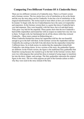 Comparing Two Different Versions Of A Cinderella Story
There are two different versions of a Cinderella story. There is a French version
and a German version. The two stories have a lot of similarities as far as the theme
and the way the story plays out for Cinderella. It also has a lot of similarities in the
magical transformations. The stories teach to treat others as how you would want to
be treated. To begin with, the two Cinderellastories have the same evil stepmother
and stepsisters. In the German version there is a quote that shows Cinderella had a
very bad stepmom, They were beautiful, with fair faces, but evil and dark hearts.
Time grew very bad for the stepchild. These quotes show that the two Cinderella s
had terrible stepmothers and treated her with no respect no matter how nice she was
to them. To begin with, her familymade her do all the chores while they tortured
Cinderella.... Show more content on Helpwriting.net ...
When Cinderella finished her chores her stepmother told her she was beautiful
enough to go to the ball with them. In the German version the stepmother told her
Cinderella she could go to the ball if she did chores but the stepmother tricked her
3 different times. So in both stories its similar that the stepmother tricked both
Cinderella s into doing chores. In two versions of the story, the godmother figures
are different. In the French version, the figure is the traditional fairy godmother that
found her crying because she wanted to go to the ball. In the German version, there
were two white pigeons that carried her dress in instead of using magic to transform
her into the dress, slipper, and carriage. The fairy godmother represents the original
figure in the story. The two white pigeons are part of the German culture so that s
why they were used in the story instead of the fairy
 