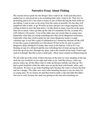 Narrative Essay About Fishing
My cousins always push me into things I don t want to do. In the past they have
pushed me or convinced me to do something that I don t want to do. They love to
go boating and so do I, but when it comes to one of them driving the boat while we
are tubing. I want to stay as far away from the water as possible. Or else they will
jumpfrom tube to tube, or go 50 miles an hour and give me a huge migraine from
yelling at them to slow the boat down. I m like them in many ways but at the same
time not so much. I don t go hike up the side of a mountain for fun, or jump off a
cliff without a life jacket.. A lot of the older ones are crazier than us young ones.
Especially when they are trying something new that can be dangerous sometimes.
Especially when they tried to push me into some dangerous stunts a couple
vacations ago. It was like a gust of exhilaration as I started my descent off the cliff.
It was like a gust of adrenaline as I fell almost 50 feet in the air only to reach a
dangerous deep whirlpool of murky lake water at the bottom. I felt as If I was
floating on top of a still pool and the nice refreshing feel of water giving me chills
from the tip of my toes ,through my spine, and to the outside of my head. I had to get
used to it though. But that is just a small part... Show more content on Helpwriting.net
...
We all woke up at the crack of dawn because at the time we were sleeping on the top
deck the sun would hit us just right and wake us up. And like always, when one
person wakes up, all the others start to wake up because nobody can shut up. We
had a quick breakfast while the older ones set up the boat with boards, tubes, and
life jackets. We have to go wake boarding early because the water is always the best
and isn t choppy. The older ones went wake boarding because it was too early for
us young ones. So we slowly ate and then tried to make a slip and slide that didn t
turn out so well, because the sand was getting on the mat and scratching our
 