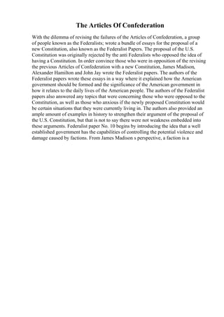 The Articles Of Confederation
With the dilemma of revising the failures of the Articles of Confederation, a group
of people known as the Federalists; wrote a bundle of essays for the proposal of a
new Constitution, also known as the Federalist Papers. The proposal of the U.S.
Constitution was originally rejected by the anti Federalists who opposed the idea of
having a Constitution. In order convince those who were in opposition of the revising
the previous Articles of Confederation with a new Constitution, James Madison,
Alexander Hamilton and John Jay wrote the Federalist papers. The authors of the
Federalist papers wrote these essays in a way where it explained how the American
government should be formed and the significance of the American government in
how it relates to the daily lives of the American people. The authors of the Federalist
papers also answered any topics that were concerning those who were opposed to the
Constitution, as well as those who anxious if the newly proposed Constitution would
be certain situations that they were currently living in. The authors also provided an
ample amount of examples in history to strengthen their argument of the proposal of
the U.S. Constitution, but that is not to say there were not weakness embedded into
these arguments. Federalist paper No. 10 begins by introducing the idea that a well
established government has the capabilities of controlling the potential violence and
damage caused by factions. From James Madison s perspective, a faction is a
 