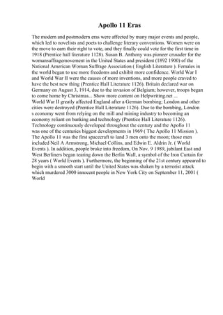 Apollo 11 Eras
The modern and postmodern eras were affected by many major events and people,
which led to novelists and poets to challenge literary conventions. Women were on
the move to earn their right to vote, and they finally could vote for the first time in
1918 (Prentice hall literature 1128). Susan B. Anthony was pioneer crusader for the
womansuffragemovement in the United States and president (1892 1900) of the
National American Woman Suffrage Association ( English Literature ). Females in
the world began to use more freedoms and exhibit more confidence. World War I
and World War II were the causes of more inventions, and more people craved to
have the best new thing (Prentice Hall Literature 1126). Britain declared war on
Germany on August 3, 1914, due to the invasion of Belgium; however, troops began
to come home by Christmas... Show more content on Helpwriting.net ...
World War II greatly affected England after a German bombing; London and other
cities were destroyed (Prentice Hall Literature 1126). Due to the bombing, London
s economy went from relying on the mill and mining industry to becoming an
economy reliant on banking and technology (Prentice Hall Literature 1126).
Technology continuously developed throughout the century and the Apollo 11
was one of the centuries biggest developments in 1969 ( The Apollo 11 Mission ).
The Apollo 11 was the first spacecraft to land 3 men onto the moon; those men
included Neil A Armstrong, Michael Collins, and Edwin E. Aldrin Jr. ( World
Events ). In addition, people broke into freedom, On Nov. 9 1989, jubilant East and
West Berliners began tearing down the Berlin Wall, a symbol of the Iron Curtain for
28 years ( World Events ). Furthermore, the beginning of the 21st century appeared to
begin with a smooth start until the United States was shaken by a terrorist attack
which murdered 3000 innocent people in New York City on September 11, 2001 (
World
 
