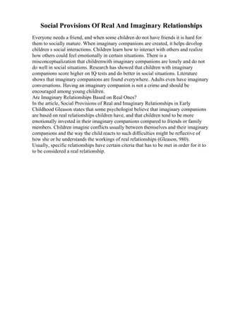 Social Provisions Of Real And Imaginary Relationships
Everyone needs a friend, and when some children do not have friends it is hard for
them to socially mature. When imaginary companions are created, it helps develop
children s social interactions. Children learn how to interact with others and realize
how others could feel emotionally in certain situations. There is a
misconceptualization that childrenwith imaginary companions are lonely and do not
do well in social situations. Research has showed that children with imaginary
companions score higher on IQ tests and do better in social situations. Literature
shows that imaginary companions are found everywhere. Adults even have imaginary
conversations. Having an imaginary companion is not a crime and should be
encouraged among young children.
Are Imaginary Relationships Based on Real Ones?
In the article, Social Provisions of Real and Imaginary Relationships in Early
Childhood Gleason states that some psychologist believe that imaginary companions
are based on real relationships children have, and that children tend to be more
emotionally invested in their imaginary companions compared to friends or family
members. Children imagine conflicts usually between themselves and their imaginary
companions and the way the child reacts to such difficulties might be reflective of
how she or he understands the workings of real relationships (Gleason, 980).
Usually, specific relationships have certain citeria that has to be met in order for it to
to be considered a real relationship.
 