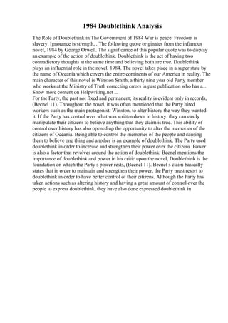 1984 Doublethink Analysis
The Role of Doublethink in The Government of 1984 War is peace. Freedom is
slavery. Ignorance is strength, . The following quote originates from the infamous
novel, 1984 by George Orwell. The significance of this popular quote was to display
an example of the action of doublethink. Doublethink is the act of having two
contradictory thoughts at the same time and believing both are true. Doublethink
plays an influential role in the novel, 1984. The novel takes place in a super state by
the name of Oceania which covers the entire continents of our America in reality. The
main character of this novel is Winston Smith, a thirty nine year old Party member
who works at the Ministry of Truth correcting errors in past publication who has a...
Show more content on Helpwriting.net ...
For the Party, the past not fixed and permanent; its reality is evident only in records,
(Becnel 11). Throughout the novel, it was often mentioned that the Party hired
workers such as the main protagonist, Winston, to alter history the way they wanted
it. If the Party has control over what was written down in history, they can easily
manipulate their citizens to believe anything that they claim is true. This ability of
control over history has also opened up the opportunity to alter the memories of the
citizens of Oceania. Being able to control the memories of the people and causing
them to believe one thing and another is an example of doublethink. The Party used
doublethink in order to increase and strengthen their power over the citizens. Power
is also a factor that revolves around the action of doublethink. Becnel mentions the
importance of doublethink and power in his critic upon the novel, Doublethink is the
foundation on which the Party s power rests, (Becnel 11). Becnel s claim basically
states that in order to maintain and strengthen their power, the Party must resort to
doublethink in order to have better control of their citizens. Although the Party has
taken actions such as altering history and having a great amount of control over the
people to express doublethink, they have also done expressed doublethink in
 