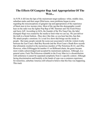 The Effects Of Gangster Rap And Appropriation Of The
West...
As N.W.A fell into the laps of the mainstream target audience: white, middle class,
suburban males and their angst filled teens, more problems began to arise
regarding the misconceptions of gangster rap and appropriation of the experience
of black men in low income cities. Most of the rap that this demographic would
hear on the radio was the lighter Pop Rap of MC Hammer and The Fresh Prince
and Jazzy Jeff. According to GZA, the founder of the Wu Tang Clan, the label
(Gangster Rap) was created by the media to limit what we can say. We just deliver
the truth in a brutal fashion...They don t like that, so you hear ban this, ban that .
We attack people s emotions. It s a real live show that brings out the inside in
people . But many people outside the scene just associated it with the violent rivalry
between the East Coast s Bad Boy Records and the West Coast s Death Row records
that ultimately resulted in the mysterious murders of The Notorious B.I.G. and 2Pac.
However, when Efil4zaggin hit number #1 on Billboard charts, the genre became
more widely acknowledged and accepted by mainstream audiences. Although, in a
general sense, Fuck Tha Policewas relatable to the Every Man in it s dissatisfaction
with unfairness it cannot be separated completely from it s specific context. Although
facing discrimination and brutality at the hands of cops was a common experience
for minorities, suburban America still refused to believe that this bias was happening.
This track
 