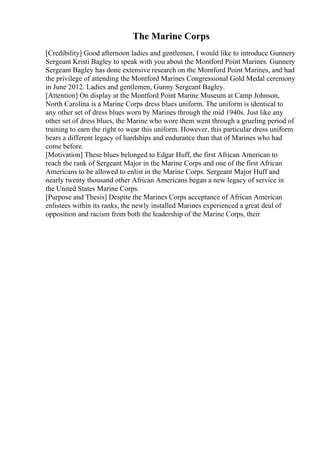 The Marine Corps
[Credibility] Good afternoon ladies and gentlemen, I would like to introduce Gunnery
Sergeant Kristi Bagley to speak with you about the Montford Point Marines. Gunnery
Sergeant Bagley has done extensive research on the Montford Point Marines, and had
the privilege of attending the Montford Marines Congressional Gold Medal ceremony
in June 2012. Ladies and gentlemen, Gunny Sergeant Bagley.
[Attention] On display at the Montford Point Marine Museum at Camp Johnson,
North Carolina is a Marine Corps dress blues uniform. The uniform is identical to
any other set of dress blues worn by Marines through the mid 1940s. Just like any
other set of dress blues, the Marine who wore them went through a grueling period of
training to earn the right to wear this uniform. However, this particular dress uniform
bears a different legacy of hardships and endurance than that of Marines who had
come before.
[Motivation] These blues belonged to Edgar Huff, the first African American to
reach the rank of Sergeant Major in the Marine Corps and one of the first African
Americans to be allowed to enlist in the Marine Corps. Sergeant Major Huff and
nearly twenty thousand other African Americans began a new legacy of service in
the United States Marine Corps.
[Purpose and Thesis] Despite the Marines Corps acceptance of African American
enlistees within its ranks, the newly installed Marines experienced a great deal of
opposition and racism from both the leadership of the Marine Corps, their
 