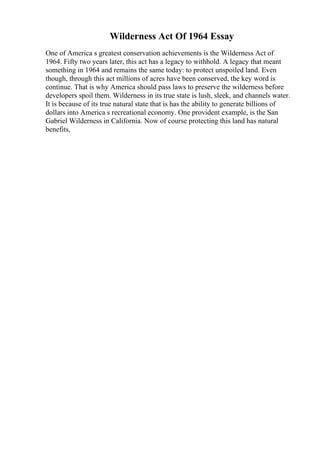 Wilderness Act Of 1964 Essay
One of America s greatest conservation achievements is the Wilderness Act of
1964. Fifty two years later, this act has a legacy to withhold. A legacy that meant
something in 1964 and remains the same today: to protect unspoiled land. Even
though, through this act millions of acres have been conserved, the key word is
continue. That is why America should pass laws to preserve the wilderness before
developers spoil them. Wilderness in its true state is lush, sleek, and channels water.
It is because of its true natural state that is has the ability to generate billions of
dollars into America s recreational economy. One provident example, is the San
Gabriel Wilderness in California. Now of course protecting this land has natural
benefits,
 