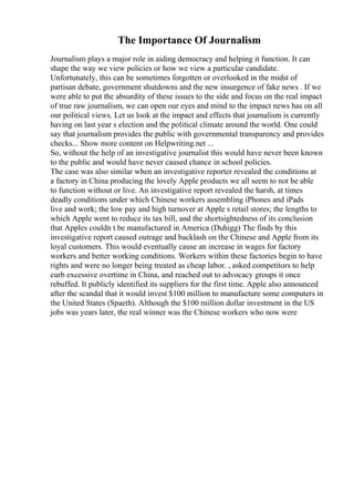 The Importance Of Journalism
Journalism plays a major role in aiding democracy and helping it function. It can
shape the way we view policies or how we view a particular candidate.
Unfortunately, this can be sometimes forgotten or overlooked in the midst of
partisan debate, government shutdowns and the new insurgence of fake news . If we
were able to put the absurdity of these issues to the side and focus on the real impact
of true raw journalism, we can open our eyes and mind to the impact news has on all
our political views. Let us look at the impact and effects that journalism is currently
having on last year s election and the political climate around the world. One could
say that journalism provides the public with governmental transparency and provides
checks... Show more content on Helpwriting.net ...
So, without the help of an investigative journalist this would have never been known
to the public and would have never caused chance in school policies.
The case was also similar when an investigative reporter revealed the conditions at
a factory in China producing the lovely Apple products we all seem to not be able
to function without or live. An investigative report revealed the harsh, at times
deadly conditions under which Chinese workers assembling iPhones and iPads
live and work; the low pay and high turnover at Apple s retail stores; the lengths to
which Apple went to reduce its tax bill, and the shortsightedness of its conclusion
that Apples couldn t be manufactured in America (Duhigg) The finds by this
investigative report caused outrage and backlash on the Chinese and Apple from its
loyal customers. This would eventually cause an increase in wages for factory
workers and better working conditions. Workers within these factories begin to have
rights and were no longer being treated as cheap labor. , asked competitors to help
curb excessive overtime in China, and reached out to advocacy groups it once
rebuffed. It publicly identified its suppliers for the first time. Apple also announced
after the scandal that it would invest $100 million to manufacture some computers in
the United States (Spaeth). Although the $100 million dollar investment in the US
jobs was years later, the real winner was the Chinese workers who now were
 