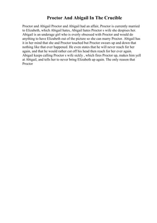Proctor And Abigail In The Crucible
Proctor and Abigail Proctor and Abigail had an affair, Proctor is currently married
to Elizabeth, which Abigail hates, Abigail hates Proctor s wife she despises her.
Abigail is an underage girl who is overly obsessed with Proctor and would do
anything to have Elizabeth out of the picture so she can marry Proctor. Abigail has
it in her mind that she and Proctor touched but Proctor swears up and down that
nothing like that ever happened. He even states that he will never reach for her
again, and that he would rather cut off his head then reach for her ever again.
Abigail keeps calling Proctor s wife sickly , which fires Proctor up, makes him yell
at Abigail, and tells her to never bring Elizabeth up again. The only reason that
Proctor
 