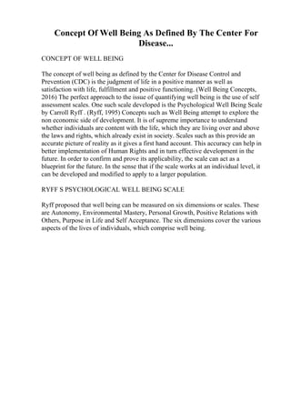 Concept Of Well Being As Defined By The Center For
Disease...
CONCEPT OF WELL BEING
The concept of well being as defined by the Center for Disease Control and
Prevention (CDC) is the judgment of life in a positive manner as well as
satisfaction with life, fulfillment and positive functioning. (Well Being Concepts,
2016) The perfect approach to the issue of quantifying well being is the use of self
assessment scales. One such scale developed is the Psychological Well Being Scale
by Carroll Ryff . (Ryff, 1995) Concepts such as Well Being attempt to explore the
non economic side of development. It is of supreme importance to understand
whether individuals are content with the life, which they are living over and above
the laws and rights, which already exist in society. Scales such as this provide an
accurate picture of reality as it gives a first hand account. This accuracy can help in
better implementation of Human Rights and in turn effective development in the
future. In order to confirm and prove its applicability, the scale can act as a
blueprint for the future. In the sense that if the scale works at an individual level, it
can be developed and modified to apply to a larger population.
RYFF S PSYCHOLOGICAL WELL BEING SCALE
Ryff proposed that well being can be measured on six dimensions or scales. These
are Autonomy, Environmental Mastery, Personal Growth, Positive Relations with
Others, Purpose in Life and Self Acceptance. The six dimensions cover the various
aspects of the lives of individuals, which comprise well being.
 