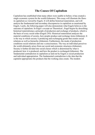 The Causes Of Capitalism
Capitalism has established what many others were unable to before; it has created a
single economic system for the world (Johnston). This essay will illustrate the flaws
in capitalism as viewed by Engels. It will define historical materialism, and will
analyze the fundamental and secondary discrepancies in capitalism as mentioned by
Engels. Lastly, the following paper will also demonstrate what Engels believes is the
outcome of capitalism. In Engel s excerpt on Theoretical , Engel begins by describing
historical materialismas a principle of production and exchange of products, which is
the basis of every social order (Engels 293). Historical materialism analyzes the
material conditions of society, how people produce and exchange items (Johnston). It
is the way in which society is producing and exchanging goods that creates social
relations as well as hierarchy (Johnston). Furthermore, the mode of production
conditions social relations and one s consciousness. The way an individual perceives
the world ultimately arises from our social and economic structures (Johnston).
Society is further divided into social classes which is determined by what is
produced, how it is produced, and how the product is exchanged (Johnston). The
fundamental contradiction in capitalism as laid out by Engels is social production
and individual appropriation. The fundamental contradiction is the idea that the
capitalist appropriates the products that the working class create. The modern
 