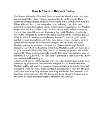 How Is Macbeth Relevant Today
The Modern Relevance of Macbeth There are numerous historical topics and ideas
that consistently have their relevance questioned in the modern world. These
controversial topics include, religious books like the Bible, Martin Luther King Jr s
I Have a Dream. Speech, and many other events in history. One of the most
commonly discussed subjects in relation to relevance is Shakespeare s play Macbeth.
People often say that Macbeth doesn t relate to today s world and culture because
it was written over 400 years ago. Contrary to that belief, Macbeth s complexity
allows it to connect to the modern world better than most of the stories and plays of
today. In Macbeth, Shakespeare displays the themes of corruption, guilt, and the
conflict between fate and free will. All of these themes remain relevant to the 21st
century because human nature has never changed. The first aspect that helps
Macbeth maintain its relevance is the portrayal of corruption through the lead
character, Macbeth. In the beginning of the story, Macbeth is an honest man who is
on good terms with his relative King Duncan. As the story progresses, Macbeth is
corrupted by his desire for power and eventually kills King Duncan for his place on
the throne in Act 2, Scene 1. This same kind of corruption is seen today with... Show
more content on Helpwriting.net ...
After Macbeth and his wife had gained power by killing multiple people, they were
consumed by guilt from all they had done. This guilt was so immense that both
Macbeth and his wife started to experience visions relating to the murders they had
committed. Every person has experienced guilt at some point in their life. This guilt
could come from something as simple as stealing a dollar bill from someone, or as
horrific as taking someone s life. The feeling and theme of guilt will never lose its
relevance, making it another example of Macbeth s truly timeless
 