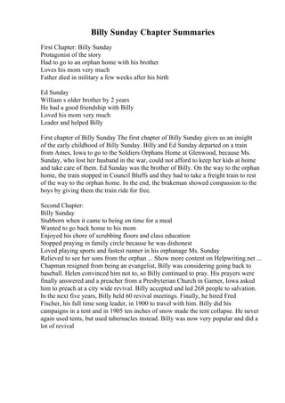 Billy Sunday Chapter Summaries
First Chapter: Billy Sunday
Protagonist of the story
Had to go to an orphan home with his brother
Loves his mom very much
Father died in military a few weeks after his birth
Ed Sunday
William s older brother by 2 years
He had a good friendship with Billy
Loved his mom very much
Leader and helped Billy
First chapter of Billy Sunday The first chapter of Billy Sunday gives us an insight
of the early childhood of Billy Sunday. Billy and Ed Sunday departed on a train
from Ames, Iowa to go to the Soldiers Orphans Home at Glenwood, because Ms.
Sunday, who lost her husband in the war, could not afford to keep her kids at home
and take care of them. Ed Sunday was the brother of Billy. On the way to the orphan
home, the train stopped in Council Bluffs and they had to take a freight train to rest
of the way to the orphan home. In the end, the brakeman showed compassion to the
boys by giving them the train ride for free.
Second Chapter:
Billy Sunday
Stubborn when it came to being on time for a meal
Wanted to go back home to his mom
Enjoyed his chore of scrubbing floors and class education
Stopped praying in family circle because he was dishonest
Loved playing sports and fastest runner in his orphanage Ms. Sunday
Relieved to see her sons from the orphan ... Show more content on Helpwriting.net ...
Chapman resigned from being an evangelist, Billy was considering going back to
baseball. Helen convinced him not to, so Billy continued to pray. His prayers were
finally answered and a preacher from a Presbyterian Church in Garner, Iowa asked
him to preach at a city wide revival. Billy accepted and led 268 people to salvation.
In the next five years, Billy held 60 revival meetings. Finally, he hired Fred
Fischer, his full time song leader, in 1900 to travel with him. Billy did his
campaigns in a tent and in 1905 ten inches of snow made the tent collapse. He never
again used tents, but used tabernacles instead. Billy was now very popular and did a
lot of revival
 