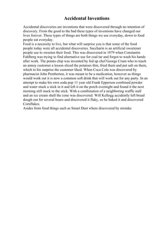 Accidental Inventions
Accidental discoveries are inventions that were discovered through no intention of
discovery. From the good to the bad these types of inventions have changed our
lives forever. These types of things are both things we use everyday, down to food
people eat everyday.
Food is a necessity to live, but what will surprise you is that some of the food
people today were all accidental discoveries. Saccharin is an artificial sweetener
people use to sweeten their food. This was discovered in 1879 when Constantin
Fahlberg was trying to find alternative use for coal tar and forgot to wash his hands
after work. The potato chip was invented by fed up chef George Crum who to teach
an annoy customer a lesson sliced the potatoes thin, fried them and put salt on them,
which to his surprise the customer liked. When Coca Cola was discovered by
pharmacist John Pemberton, it was meant to be a medication, however as things
would work out it is now a common soft drink that will work out for any party. In an
attempt to make his own soda pop 11 year old Frank Epperson combined powder
and water stuck a stick in it and left it on the porch overnight and found it the next
morning still stuck to the stick. With a combination of a neighboring waffle stall
and an ice cream shall the cone was discovered. Will Kellogg accidently left bread
dough out for several hours and discovered it flaky, so he baked it and discovered
Cornflakes.
Asides from food things such as Smart Dust where discovered by mistake
 