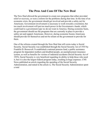 The Pros And Cons Of The New Deal
The New Deal allowed the government to create new programs that either provided
relief or recovery, or were a reform for the problems during that time. In the time of an
economic crisis, the government should get involved and provide a safety net for
Americans. Government involvement is necessary to work towards a resolution, but
too much involvement will put too much power in the Government s hands, which
could lead to a government type we do not want in America. During economic busts,
the government should use the programs that are currently in place to provide a
safety net and support Americans. However, during economic booms Americans
should provide for themselves and not be reliant on the government to provide for
them.
One of the reforms created through the New Deal that still exists today is Social
Security. Social Security was established through the Social Security Act of 1935 by
Franklin D. Roosevelt. It established a national pension fund, a public assistance
program for dependent mothers and disabled people, an unemployment insurance
system, as well as benefits for victims of industrial accidents (Social Security Act of
1935). Social Security is very beneficial regarding its ability to help those who need
it, but it is also the largest federal program today, resulting in huge expenses. CNS
News published an article regarding the spending of the Social Security
Administration, and stated in the article is, The Social Security Administration spent
a total
 