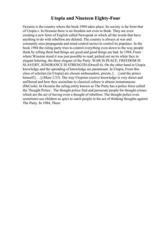 Utopia and Nineteen Eighty-Four
Oceania is the country where the book 1984 takes place. Its society is far from that
of Utopia s. In Oceania there is no freedom not even to think. They are even
creating a new form of English called Newspeak in which all the words that have
anything to do with rebellion are deleted. The country is always at war and
constantly uses propaganda and mind control tactics to control its populace. In the
book 1984 the ruling party tries to control everything even down to the way people
think by telling them bad things are good and good things are bad. In 1984, From
where Winston stood it was just possible to read, picked out on its white face in
elegant lettering, the three slogans of the Party: WAR IS PEACE, FREEDOM IS
SLAVERY, IGNORANCE IS STRENGTH (Orwell 6). On the other hand in Utopia
knowledge and the spreading of knowledge are paramount. In Utopia, From this
class of scholars [in Utopia] are chosen ambassadors, priests, [. . .] and the prince
himself [. . .] (More 2.53). The way Utopians receive knowledge is very direct and
unfiltered and how they assimilate to classical culture is almost instantaneous
(DeCook). In Oceania the ruling entity known as The Party has a police force called
the Thought Police . The thought police find and persecute people for thought crimes
which are the act of having even a thought of rebellion. The thought police even
sometimes use children as spies to catch people in the act of thinking thoughts against
The Party. In 1984, There
 
