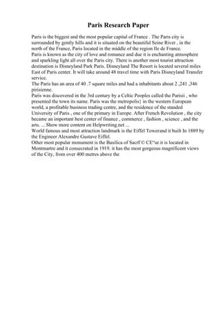 Paris Research Paper
Paris is the biggest and the most popular capital of France . The Paris city is
surrounded by gently hills and it is situated on the beautiful Seine River , in the
north of the France, Paris located in the middle of the region Ile de France.
Paris is known as the city of love and romance and due it is enchanting atmosphere
and sparkling light all over the Paris city. There is another most tourist attraction
destination is Disneyland Park Paris. Disneyland The Resort is located several miles
East of Paris center. It will take around 48 travel time with Paris Disneyland Transfer
service.
The Paris has an area of 40 .7 square miles and had a inhabitants about 2 ,241 ,346
pirisienne.
Paris was discovered in the 3rd century by a Celtic Peoples called the Parisii , who
presented the town its name. Paris was the metropolis} in the western European
world, a profitable business trading centre, and the residence of the standed
University of Paris , one of the primary in Europe. After French Revolution , the city
became an important best center of finance , commerce , fashion , science , and the
arts. ... Show more content on Helpwriting.net ...
World famous and most attraction landmark is the Eiffel Towerand it built In 1889 by
the Engineer Alexandre Gustave Eiffel.
Other most popular monument is the Basilica of SacrГ© CЕ“ur.it is located in
Montmartre and it consecrated in 1919. it has the most gorgeous magnificent views
of the City, from over 400 metres above the
 
