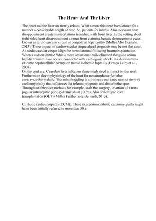 The Heart And The Liver
The heart and the liver are nearly related, What s more this need been known for a
number a considerable length of time. So, patients for intense Also incessant heart
disappointment create manifestations identified with those liver. In the setting about
right sided heart disappointment a range from claiming hepatic derangements occur,
known as cardiovascular cirque or congestive hepatopathy (Moller Also Bernardi,
2013). Those impact of cardiovascular cirque ahead prognosis may be not that clear,
At cardiovascular cirque Might be turned around following hearttransplantation.
When a sudden demise What s more sensational build clinched alongside serum
hepatic transaminase occurs, connected with cardiogenic shock, this demonstrates
extreme hepatocellular corruption named ischemic hepatitis (Crespo Leiro et al. ,
2008).
On the contrary; Ceaseless liver infection alone might need a impact on the work
Furthermore electrophysiology of the heart for nonattendance for other
cardiovascular malady. This mind boggling is all things considered named cirrhotic
cardiomyopathy that influences the tolerant prognosis and disturbs the span
Throughout obtrusive methods for example, such that surgery, insertion of a trans
jugular intrahepatic porto systemic shunt (TIPS), Also orthotropic liver
transplantation (OLT) (Moller Furthermore Bernardi, 2013).
Cirrhotic cardiomyopathy (CCM):. Those expression cirrhotic cardiomyopathy might
have been Initially referred to more than 30 a
 