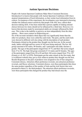 Autism Spectrum Decisions
People with Autism Spectrum Conditions Make More Consistent Decisions
Introduction It is known that people with Autism Spectrum Conditions (ASC) have
atypical interpretations of local information, as they isolate local information from its
context. For purposes of this experiment, the investigators were interested in knowing
whether the reduced context sensitivity that people with ASC have, affects their
decision making skills. It has been stated that a person capable of making rational
choices between two items should not be influenced by a third item. However, it is
known that decisions made by neurotypical adults are strongly influenced by third
cues. This is due to the inability to perceive an item independently from the other
options.... Show more content on Helpwriting.net ...
Six of the ten trials included a third object that was significantly better than the
other two products, these were called the catch trials. The pairs, and the catch trials
were showed in different web sites along with the description of each product.
Participants clicked on the product they thought was the best one. In the second
study, adults with high and low scores of AQ were being analyzed. The low AQ
group consisted of 85 males, 90 females, and 1 participant who didn t declare a
gender. The ages of the participants ranged from 19 75, and their AQ scores ranged
from 37 to 54. The high AQ group consisted of 112 males and 82 females. The ages
of the participants ranged from 20 to 69 and their AQ scores ranged from 79 to 107
(Farmer et. al, 2017, p.1070). Participants got the same stimuli as the first study, that
is in different websites they got to click whatever product they thought was the best.
Results Responses to the pairs of products were assigned to one of four categories:
Consistent choices, Attraction effects preference reversals, non attraction preference
reversals, and Decoy selections. Consistent choices, were those participants that chose
the same product regardless of the number of trials and the trick factors that were
presented to them (i.e. the third product). The attraction effects preference reversals,
were those participants that changed the product they had chosen once the
 