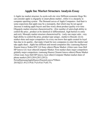Apple Inc Market Structure Analysis Essay
i) Apple inc market structure As ayola web site view Diffirent economic blogs We
can consider apple is oligopoly in smart phone market , while it is a duopoly in
computer operiting system . The Demand curves of Apple Computers: And thair is
some expections that apple may be a monopoly, that which may be not agood
,becouse it making apple buyers and fans worry about product quality over time .
Oligopoly market structure characterized by : (few number of salers,high ability to
control the price , product cn be identical or differentiated , high barriers to entry
and exit). Monoply market structure characterized by : (only one major saler , very
high ability to control the price, product type unique , market is bloced). (ii) its
market share and major competitors As every one know that apple created its loyal
fans due to its quality , that make it hard for new companies to enter the market and
take apple share . Apple has diffirent and strond compatitos like: (samsung Huawei
Xiaomi lenovo Nokia HTC LG Sony others) Phone Market: (Alien ware Asus Dell
HP lenovo LG Acer others)Computer Market: First market share major competitors
globally major competitors: (samsung Huawei Xiaomi lenovo others) Phone Market
(Alien ware Asus Dell HP lenovo Acer other) Computer Market market share of
phone market (2015,2014,2013,2012):
PeriodSamsungAppleHuaweiXiaomiLenovo*Others
2015Q221.4%13.9%8.7%5.6%4.7%45.7%
 
