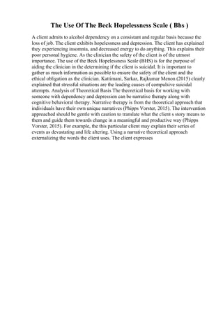 The Use Of The Beck Hopelessness Scale ( Bhs )
A client admits to alcohol dependency on a consistant and regular basis because the
loss of job. The client exhibits hopelessness and depression. The client has explained
they experiencing insomnia, and decreased energy to do anything. This explains their
poor personal hygiene. As the clinician the safety of the client is of the utmost
importance. The use of the Beck Hopelessness Scale (BHS) is for the purpose of
aiding the clinician in the determining if the client is suicidal. It is important to
gather as much information as possible to ensure the safety of the client and the
ethical obligation as the clinician. Kattimani, Sarkar, Rajkumar Menon (2015) clearly
explained that stressful situations are the leading causes of compulsive suicidal
attempts. Analysis of Theoretical Basis The theoretical basis for working with
someone with dependency and depression can be narrative therapy along with
cognitive behavioral therapy. Narrative therapy is from the theoretical approach that
individuals have their own unique narratives (Phipps Vorster, 2015). The intervention
approached should be gentle with caution to translate what the client s story means to
them and guide them towards change in a meaningful and productive way (Phipps
Vorster, 2015). For example, the this particular client may explain their series of
events as devastating and life altering. Using a narrative theoretical approach
externalizing the words the client uses. The client expresses
 