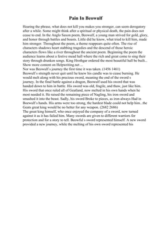 Pain In Beowulf
Hearing the phrase, what does not kill you makes you stronger, can seem derogatory
after a while. Some might think after a spiritual or physical death, the pain does not
cease to end. In the Anglo Saxon poem, Beowulf, a young man strived for gold, glory,
and honor through battles and boasts. Little did he know, what tried to kill him, made
him stronger. Throughout the poem, a theme reappears quite often. The rise of
characters shadows heart stabbing tragedies and the descend of those heroic
characters flows like a river throughout the ancient poem. Beginning the poem the
audience learns about a festive mead hall where the rich and great come to sing their
story through drunken songs. King Hrothgar ordered the most beautiful hall be built...
Show more content on Helpwriting.net ...
Nor was Beowulf s journey the first time it was taken. (1456 1461)
Beowulf s strength never quit until he knew his candle was to cease burning. He
would melt along with his precious sword, meaning the end of the sword s
journey. In the final battle against a dragon, Beowulf used his sword that was
handed down to him in battle. His sword was old, fragile, and thaw, just like him.
His sword that once ruled all of Geatland, now melted in his own hands when he
most needed it. He raised the remaining piece of Nagling, his iron sword and
smashed it into the beast. Sadly, his sword Broke to pieces, as iron always Had in
Boewulf s hands. His arms were too strong, the hardest blade could not help him...the
Geats great king would be no better for any weapon. (2682 2686)
The great king himself, who once enjoyed the company of a sword, now turned
against it as it has failed him. Many swords are given to different warriors for
protection and for a story to tell. Beowful s sword represented himself. A new sword
provided a new journey, while the melting of his own sword represented his
 
