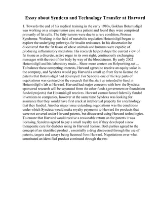 Essay about Syndexa and Technology Transfer at Harvard
1. Towards the end of his medical training in the early 1980s, Gokhan Hotamisligil
was working on a unique tumor case on a patient and found they were comprised
primarily of fat cells. The fatty tumors were due to a rare condition, Proteus
Syndrome. Working in the field of metabolic regulation Hotamisligil began to
explore the underlying pathways for insulin resistance. In his dissertation he
discovered that the fat tissue of obese animals and humans were capable of
producing inflammatory mediators. His research helped shape the current view of
fat tissue as a discrete, active organ in its own right, continuously exchanging
messages with the rest of the body by way of the bloodstream. By early 2002
Hotamisligil and his laboratory made... Show more content on Helpwriting.net ...
To balance these competing interests, Harvard agreed to receive an equity stake in
the company, and Syndexa would pay Harvard a small up front fee to license the
patents that Hotamisligil had developed. For Syndexa one of the key parts of
negotiations was centered on the research that the start up intended to fund in
Hotamisligil s lab at Harvard. Harvard had major concerns with how the Syndexa
sponsored research will be separated from the other funds (government or foundation
funded projects) that Hotamisligil receives. Harvard cannot funnel federally funded
inventions to companies, however at the same time Syndexa was looking for
assurance that they would have first crack at intellectual property for a technology
that they funded. Another major issue extending negotiations was the conditions
under which Syndexa would make royalty payments to Harvard for products that
were not covered under Harvard patents, but discovered using Harvard technologies.
To ensure that Harvard would receive a reasonable return on the patents it was
licensing, Syndexa agreed to pay a small royalty rate if they developed a new
therapeutic cure for diabetes using its Harvard license. Both parties agreed to the
concept of an identified product , essentially a drug discovered through the use of
patents, targets and assays being licensed from Harvard. Negotiations over what
constituted an identified product continued through the rest
 