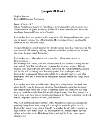 Synopsis Of Book I
Meghan Putnam
English10H Summer Assignment
Book I, Chapters 1 2
Where Raskolnikov lives in St. Petersburg is a crowded, filthy and run down area.
The streets near his garret are always filled with drunks and tradesmen. Rivers and
canals run through different parts of the city.
Raskolnikov lives in a garret of a five story house. His living conditions aren t great
and he lives in constant fear of his landlady. His room is extremely small and he
sleeps on an old, run down couch.
The pawnbroker is a small unkempt 60 year old woman named Alyona Ivanovna. She
wore tattered, old and dirty clothing. Raskolnikov dislikes her because he believes
she cheats the poor out of their money.
Raskolnikov meets Marmeladov in a tavern. He ... Show more content on
Helpwriting.net ...
She also says that Dounia, after lots of consideration, has decided to marry another
man, named Pyotr Petrovich Luzhin. However, Luzhin wants to marry Dounia
because she s poor and wants to be called her savior. She tells him that she, Dounia
and Luzhin will be coming to St. Petersburg soon. After reading the letter,
Raskolnikov is distressed, bitter and wrathful. He walked through his town after
reading the letter and is mistaken for being drunk because he muttered things under
his breath.
Raskolnikov sees Sonia s and Dounia s lifestyles as being similar, they both have
given their lives up for the people they love. Sonia became a prostitute to support
her father and her family and Dounia is marrying a man that she knows that once
they are married can help Raskolnikov with his profession. Both these women don t
really want to do these things, but they do it because they know in the long run it will
benefit the people they love the most, their families.
On a walk contemplating his mother s letter, Raskolnikov discovers an older man
pursuing a very drunk, very young girl. Although he wants the girl to be safe,
Raskolnikov doesn t want to do it himself. He watches the girl and even gets in a
fight over the topic but he doesn t do anything himself , instead he pays a police
officer to bring her home. This shows that even though he doesn t have a great
character, his
 