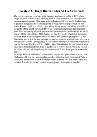 Analysis Of Diego Rivera s Man At The Crossroads
The ever so common breach of artist freedom was brought to life in 1934 when
Diego Rivera s commissioned painting, Man at the Crossroads, was destroyed for
its controversial content. This piece, originally commissioned by the Rockefellers
to place on the ground floor of Rockefeller Center, representing hope and a new
future. Rivera s depiction of this began with painting a man controlling a machine at
the center of the mural, surrounded by what Rivera called elongated ellipses that
were filled alternately with cell patterns and cosmological explosions (qtd. In Social
History of the United States 325). Within his first few weeks of painting the mural,
the New York World Telegram called the mural anti capitalist propaganda . After
Rivera saw this article he was outraged,he sent his assistant to get pictures of renown
communist Vladimir Leninquoting, If you want communism, I will paint communism
(qtd. In Destroyed by Rockefellers, NPR). After this addition, the news outlets went
haywire and the Rockefellers tried to get Rivera to remove Lenin. When he wouldn t
they fired him and left the painting incomplete until it was destroyed by workers in
1934.
Although Rivera s addition of Lenin was unexpected and spontaneous it wasn t out
of character. Rivera was an outspoken member of the Mexican Communist Party in
the 1920 s. In fact Man at the Crossroads wasn t even the first of Rivera s murals to
be taken down for its use of communist propaganda. Years prior a mural of
 