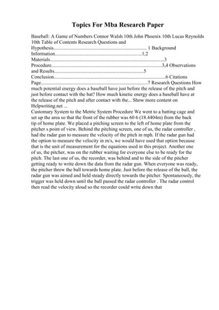 Topics For Mba Research Paper
Baseball: A Game of Numbers Connor Walsh 10th John Phoenix 10th Lucas Reynolds
10th Table of Contents Research Questions and
Hypothesis........................................................................... 1 Background
Information......................................................................1,2
Materials............................................................................................3
Procedure.........................................................................................3,4 Observations
and Results........................................................................5
Conclusion..........................................................................................6 Citations
Page......................................................................................7 Research Questions How
much potential energy does a baseball have just before the release of the pitch and
just before contact with the bat? How much kinetic energy does a baseball have at
the release of the pitch and after contact with the... Show more content on
Helpwriting.net ...
Customary System to the Metric System Procedure We went to a batting cage and
set up the area so that the front of the rubber was 60 6 (18.4404m) from the back
tip of home plate. We placed a pitching screen to the left of home plate from the
pitcher s point of view. Behind the pitching screen, one of us, the radar controller ,
had the radar gun to measure the velocity of the pitch in mph. If the radar gun had
the option to measure the velocity in m/s, we would have used that option because
that is the unit of measurement for the equations used in this project. Another one
of us, the pitcher, was on the rubber waiting for everyone else to be ready for the
pitch. The last one of us, the recorder, was behind and to the side of the pitcher
getting ready to write down the data from the radar gun. When everyone was ready,
the pitcher threw the ball towards home plate. Just before the release of the ball, the
radar gun was aimed and held steady directly towards the pitcher. Spontaneously, the
trigger was held down until the ball passed the radar controller . The radar control
then read the velocity aloud so the recorder could write down that
 