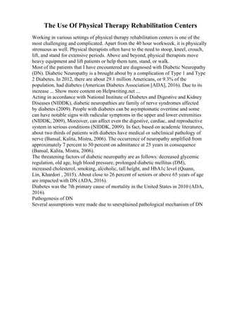 The Use Of Physical Therapy Rehabilitation Centers
Working in various settings of physical therapy rehabilitation centers is one of the
most challenging and complicated. Apart from the 40 hour workweek, it is physically
strenuous as well. Physical therapists often have to the need to stoop, kneel, crouch,
lift, and stand for extensive periods. Above and beyond, physical therapists move
heavy equipment and lift patients or help them turn, stand, or walk.
Most of the patients that I have encountered are diagnosed with Diabetic Neuropathy
(DN). Diabetic Neuropathy is a brought about by a complication of Type 1 and Type
2 Diabetes. In 2012, there are about 29.1 million Americans, or 9.3% of the
population, had diabetes (American Diabetes Association [ADA], 2016). Due to its
increase ... Show more content on Helpwriting.net ...
Acting in accordance with National Institute of Diabetes and Digestive and Kidney
Diseases (NIDDK), diabetic neuropathies are family of nerve syndromes affected
by diabetes (2009). People with diabetes can be asymptomatic overtime and some
can have notable signs with radicular symptoms in the upper and lower extremities
(NIDDK, 2009), Moreover, can affect even the digestive, cardiac, and reproductive
system in serious conditions (NIDDK, 2009). In fact, based on academic literatures,
about two thirds of patients with diabetes have medical or subclinical pathology of
nerve (Bansal, Kalita, Mistra, 2006). The occurrence of neuropathy amplified from
approximately 7 percent to 50 percent on admittance at 25 years in consequence
(Bansal, Kalita, Mistra, 2006).
The threatening factors of diabetic neuropathy are as follows: decreased glycemic
regulation, old age, high blood pressure, prolonged diabetic mellitus (DM),
increased cholesterol, smoking, alcoholic, tall height, and HbA1c level (Quann,
Lin, Khardori , 2015). About close to 26 percent of seniors or above 65 years of age
are impacted with DN (ADA, 2016).
Diabetes was the 7th primary cause of mortality in the United States in 2010 (ADA,
2016).
Pathogenesis of DN
Several assumptions were made due to unexplained pathological mechanism of DN
 