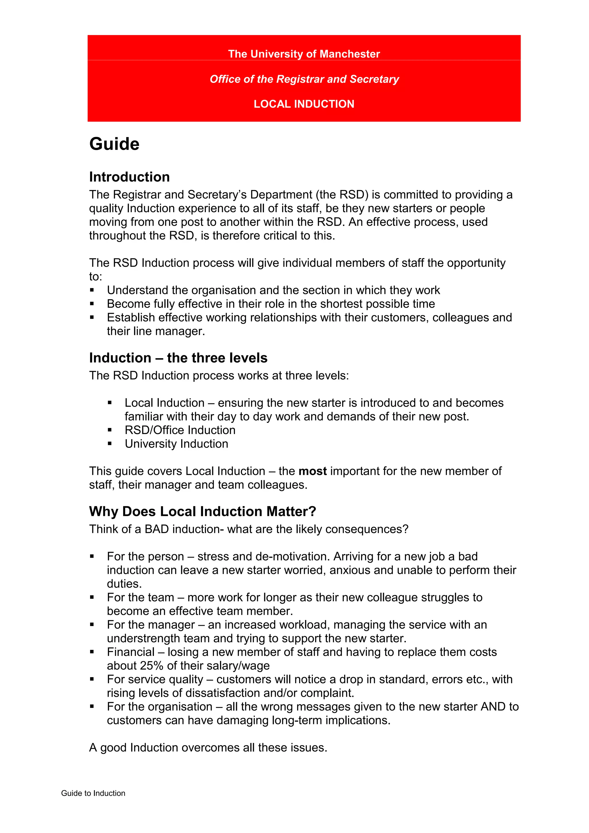The University of Manchester

                                Office of the Registrar and Secretary

                                         LOCAL INDUCTION


       Guide
       Introduction
       The Registrar and Secretary’s Department (the RSD) is committed to providing a
       quality Induction experience to all of its staff, be they new starters or people
       moving from one post to another within the RSD. An effective process, used
       throughout the RSD, is therefore critical to this.

       The RSD Induction process will give individual members of staff the opportunity
       to:
       ! Understand the organisation and the section in which they work
       ! Become fully effective in their role in the shortest possible time
       ! Establish effective working relationships with their customers, colleagues and
           their line manager.

       Induction – the three levels
       The RSD Induction process works at three levels:

            !    Local Induction – ensuring the new starter is introduced to and becomes
                 familiar with their day to day work and demands of their new post.
            !    RSD/Office Induction
            !    University Induction

       This guide covers Local Induction – the most important for the new member of
       staff, their manager and team colleagues.

       Why Does Local Induction Matter?
       Think of a BAD induction- what are the likely consequences?

       !    For the person – stress and de-motivation. Arriving for a new job a bad
            induction can leave a new starter worried, anxious and unable to perform their
            duties.
       !    For the team – more work for longer as their new colleague struggles to
            become an effective team member.
       !    For the manager – an increased workload, managing the service with an
            understrength team and trying to support the new starter.
       !    Financial – losing a new member of staff and having to replace them costs
            about 25% of their salary/wage
       !    For service quality – customers will notice a drop in standard, errors etc., with
            rising levels of dissatisfaction and/or complaint.
       !    For the organisation – all the wrong messages given to the new starter AND to
            customers can have damaging long-term implications.

       A good Induction overcomes all these issues.


Guide to Induction
 