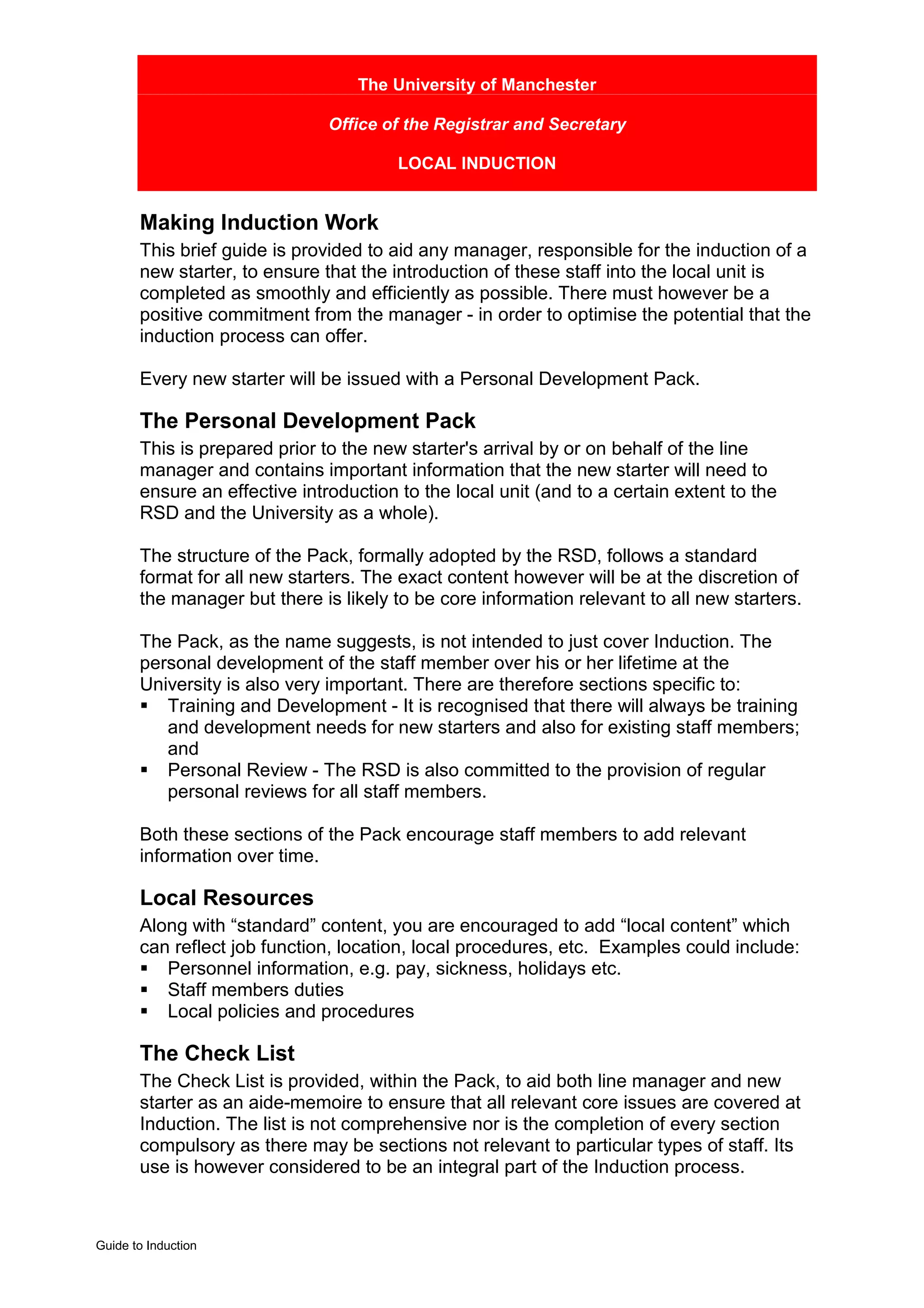 The University of Manchester

                               Office of the Registrar and Secretary

                                        LOCAL INDUCTION


       Making Induction Work
       This brief guide is provided to aid any manager, responsible for the induction of a
       new starter, to ensure that the introduction of these staff into the local unit is
       completed as smoothly and efficiently as possible. There must however be a
       positive commitment from the manager - in order to optimise the potential that the
       induction process can offer.

       Every new starter will be issued with a Personal Development Pack.

       The Personal Development Pack
       This is prepared prior to the new starter's arrival by or on behalf of the line
       manager and contains important information that the new starter will need to
       ensure an effective introduction to the local unit (and to a certain extent to the
       RSD and the University as a whole).

       The structure of the Pack, formally adopted by the RSD, follows a standard
       format for all new starters. The exact content however will be at the discretion of
       the manager but there is likely to be core information relevant to all new starters.

       The Pack, as the name suggests, is not intended to just cover Induction. The
       personal development of the staff member over his or her lifetime at the
       University is also very important. There are therefore sections specific to:
       ! Training and Development - It is recognised that there will always be training
          and development needs for new starters and also for existing staff members;
          and
       ! Personal Review - The RSD is also committed to the provision of regular
          personal reviews for all staff members.

       Both these sections of the Pack encourage staff members to add relevant
       information over time.

       Local Resources
       Along with “standard” content, you are encouraged to add “local content” which
       can reflect job function, location, local procedures, etc. Examples could include:
       ! Personnel information, e.g. pay, sickness, holidays etc.
       ! Staff members duties
       ! Local policies and procedures

       The Check List
       The Check List is provided, within the Pack, to aid both line manager and new
       starter as an aide-memoire to ensure that all relevant core issues are covered at
       Induction. The list is not comprehensive nor is the completion of every section
       compulsory as there may be sections not relevant to particular types of staff. Its
       use is however considered to be an integral part of the Induction process.



Guide to Induction
 