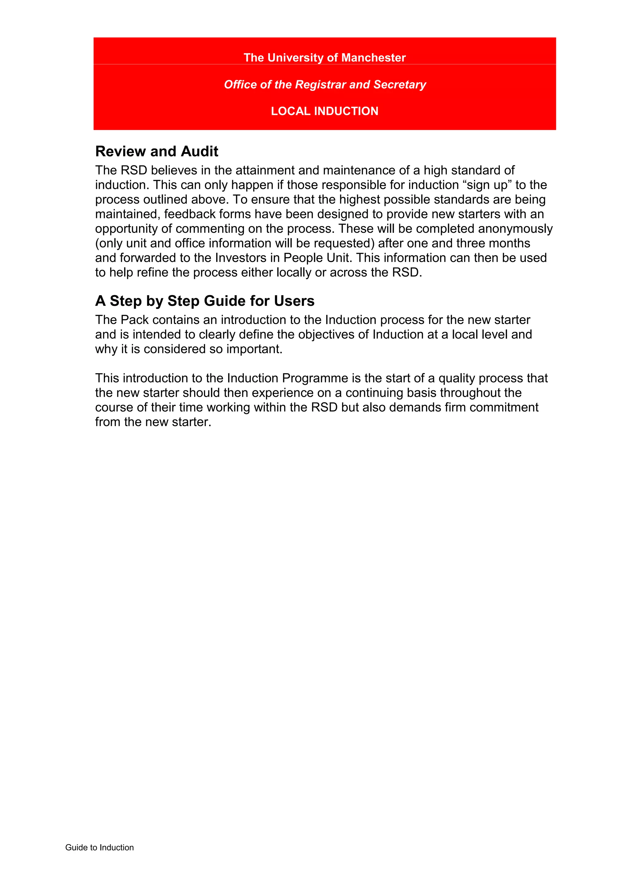 The University of Manchester

                               Office of the Registrar and Secretary

                                       LOCAL INDUCTION


       Review and Audit
       The RSD believes in the attainment and maintenance of a high standard of
       induction. This can only happen if those responsible for induction “sign up” to the
       process outlined above. To ensure that the highest possible standards are being
       maintained, feedback forms have been designed to provide new starters with an
       opportunity of commenting on the process. These will be completed anonymously
       (only unit and office information will be requested) after one and three months
       and forwarded to the Investors in People Unit. This information can then be used
       to help refine the process either locally or across the RSD.

       A Step by Step Guide for Users
       The Pack contains an introduction to the Induction process for the new starter
       and is intended to clearly define the objectives of Induction at a local level and
       why it is considered so important.

       This introduction to the Induction Programme is the start of a quality process that
       the new starter should then experience on a continuing basis throughout the
       course of their time working within the RSD but also demands firm commitment
       from the new starter.




Guide to Induction
 