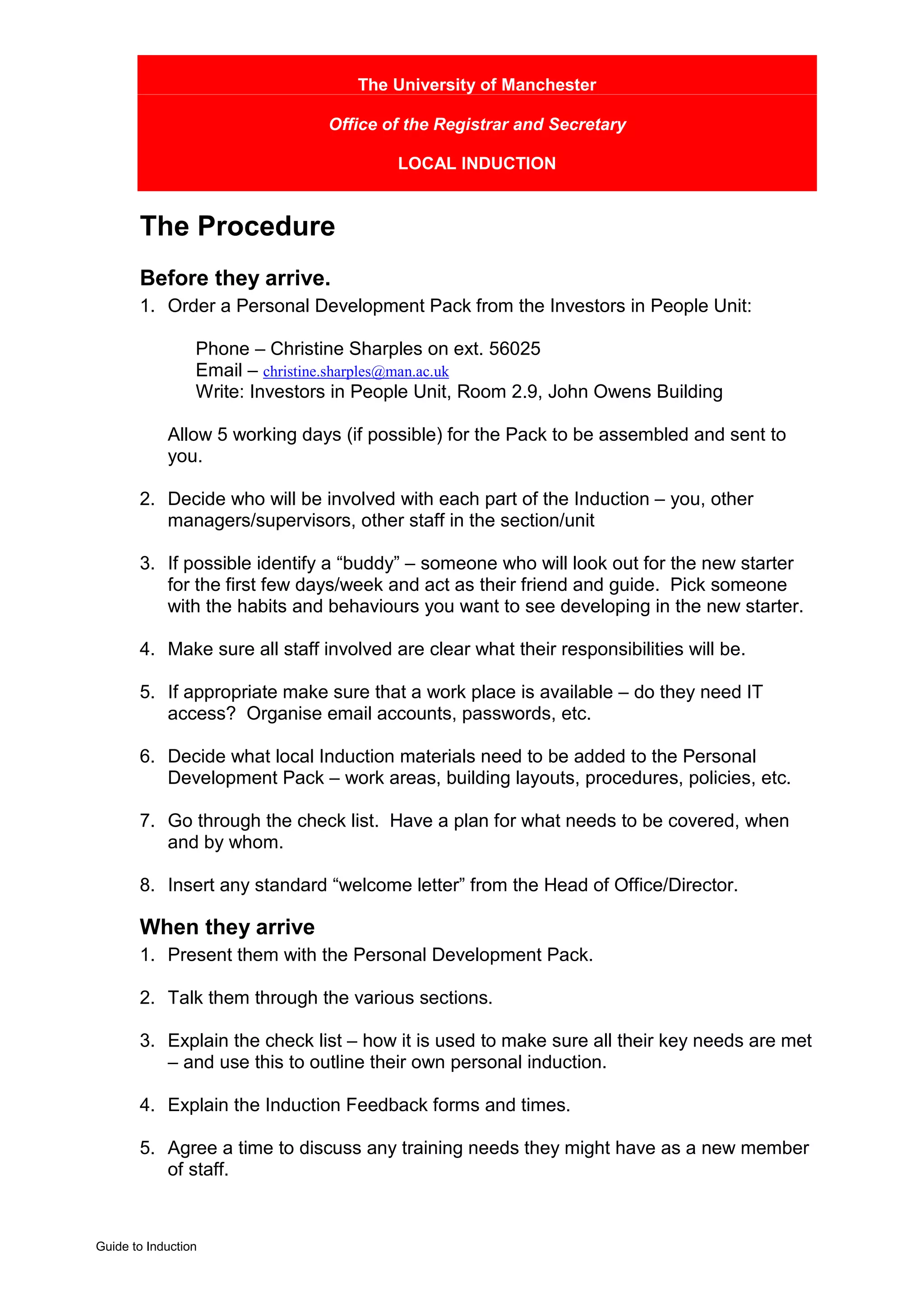 The University of Manchester

                                Office of the Registrar and Secretary

                                        LOCAL INDUCTION


       The Procedure
       Before they arrive.
       1. Order a Personal Development Pack from the Investors in People Unit:

                 Phone – Christine Sharples on ext. 56025
                 Email – christine.sharples@man.ac.uk
                 Write: Investors in People Unit, Room 2.9, John Owens Building

            Allow 5 working days (if possible) for the Pack to be assembled and sent to
            you.

       2. Decide who will be involved with each part of the Induction – you, other
          managers/supervisors, other staff in the section/unit

       3. If possible identify a “buddy” – someone who will look out for the new starter
          for the first few days/week and act as their friend and guide. Pick someone
          with the habits and behaviours you want to see developing in the new starter.

       4. Make sure all staff involved are clear what their responsibilities will be.

       5. If appropriate make sure that a work place is available – do they need IT
          access? Organise email accounts, passwords, etc.

       6. Decide what local Induction materials need to be added to the Personal
          Development Pack – work areas, building layouts, procedures, policies, etc.

       7. Go through the check list. Have a plan for what needs to be covered, when
          and by whom.

       8. Insert any standard “welcome letter” from the Head of Office/Director.

       When they arrive
       1. Present them with the Personal Development Pack.

       2. Talk them through the various sections.

       3. Explain the check list – how it is used to make sure all their key needs are met
          – and use this to outline their own personal induction.

       4. Explain the Induction Feedback forms and times.

       5. Agree a time to discuss any training needs they might have as a new member
          of staff.



Guide to Induction
 