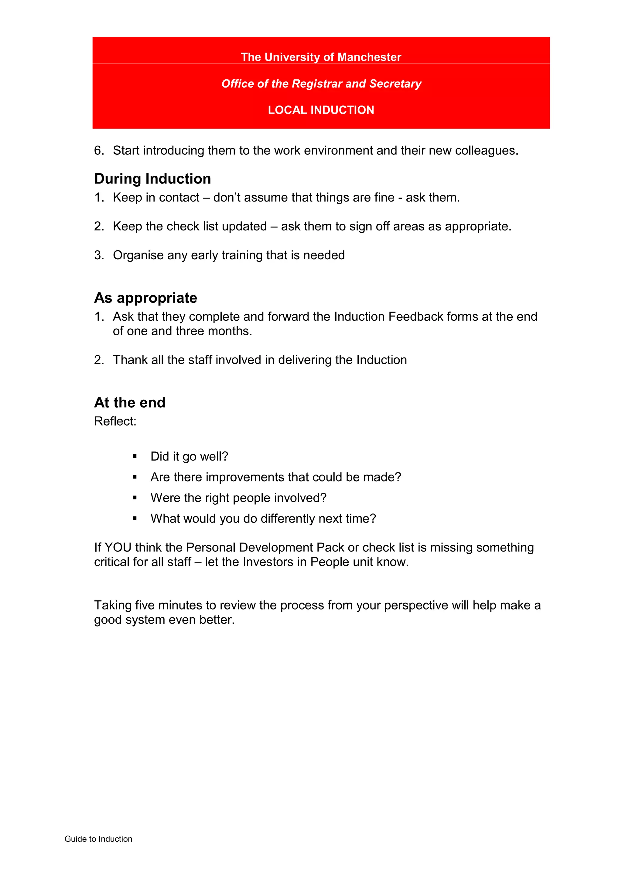 The University of Manchester

                                  Office of the Registrar and Secretary

                                           LOCAL INDUCTION


       6. Start introducing them to the work environment and their new colleagues.

       During Induction
       1. Keep in contact – don’t assume that things are fine - ask them.

       2. Keep the check list updated – ask them to sign off areas as appropriate.

       3. Organise any early training that is needed


       As appropriate
       1. Ask that they complete and forward the Induction Feedback forms at the end
          of one and three months.

       2. Thank all the staff involved in delivering the Induction


       At the end
       Reflect:

                 !   Did it go well?
                 !   Are there improvements that could be made?
                 !   Were the right people involved?
                 !   What would you do differently next time?

       If YOU think the Personal Development Pack or check list is missing something
       critical for all staff – let the Investors in People unit know.


       Taking five minutes to review the process from your perspective will help make a
       good system even better.




Guide to Induction
 