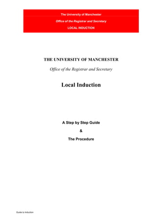 The University of Manchester

                          Office of the Registrar and Secretary

                                  LOCAL INDUCTION




                     THE UNIVERSITY OF MANCHESTER

                       Office of the Registrar and Secretary


                              Local Induction




                              A Step by Step Guide

                                           &

                                   The Procedure




Guide to Induction
 