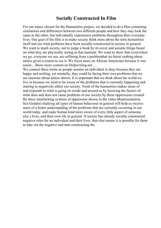 Socially Constructed In Film
For our topics chosen for the Humanities project, we decided to do a film containing
similarities and differences between two different people and how they may look the
same as the other, but individually experiences problems throughout their everyday
lives. Our goal of the film is to make society think more about the term humanities
itself and see what problems have been socially constructed in society in general.
We want to teach society, not to judge a book by its cover and assume things based
on what they are physically seeing at that moment. We want to show that everywhere
we go, everyone we see, are suffering from a problemthat we know nothing about
unless given a reason to see it. We focus more on African Americans because it was
easier... Show more content on Helpwriting.net ...
We connect these terms as people assume an individual is okay because they are
happy and smiling, yet mentally, they could be facing their own problems that we
are unaware about unless shown. It is important that we think about the world we
live in because we need to be aware of the problems that is currently happening and
starting to negatively affect our society. Tools of the humanities makes sense of
and responds to what is going on inside and around us by knowing the factors of
what does and does not cause problems in our society by these oppressions created.
By these interlocking systems of oppression shown in the video (Representation,
Sex/Gender) studying all types of human behaviour in general will help us receive
more of a better understanding of the problems that are currently occurring in our
world today, and make human kind more aware of every little aspect of someone
else s lives, and their own life in general. If society has already socially constructed
negative roles for an individual and their lives, then that means it is possible for them
to take out the negative and start constructing the
 