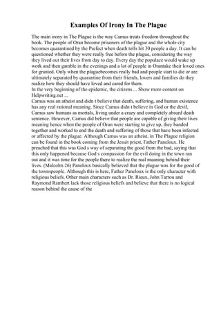 Examples Of Irony In The Plague
The main irony in The Plague is the way Camus treats freedom throughout the
book. The people of Oran become prisoners of the plague and the whole city
becomes quarantined by the Prefect when death tolls hit 30 people a day. It can be
questioned whether they were really free before the plague, considering the way
they lived out their lives from day to day. Every day the populace would wake up
work and then gamble in the evenings and a lot of people in Orantake their loved ones
for granted. Only when the plaguebecomes really bad and people start to die or are
ultimately separated by quarantine from their friends, lovers and families do they
realize how they should have loved and cared for them.
In the very beginning of the epidemic, the citizens ... Show more content on
Helpwriting.net ...
Camus was an atheist and didn t believe that death, suffering, and human existence
has any real rational meaning. Since Camus didn t believe in God or the devil,
Camus saw humans as mortals, living under a crazy and completely absurd death
sentence. However, Camus did believe that people are capable of giving their lives
meaning hence when the people of Oran were starting to give up, they banded
together and worked to end the death and suffering of those that have been infected
or affected by the plague. Although Camus was an atheist, in The Plague religion
can be found in the book coming from the Jesuit priest, Father Paneloux. He
preached that this was God s way of separating the good from the bad, saying that
this only happened because God s compassion for the evil doing in the town ran
out and it was time for the people there to realize the real meaning behind their
lives. (Malcolm 26) Paneloux basically believed that the plague was for the good of
the townspeople. Although this is here, Father Paneloux is the only character with
religious beliefs. Other main characters such as Dr. Rieux, John Tarrou and
Raymond Rambert lack those religious beliefs and believe that there is no logical
reason behind the cause of the
 