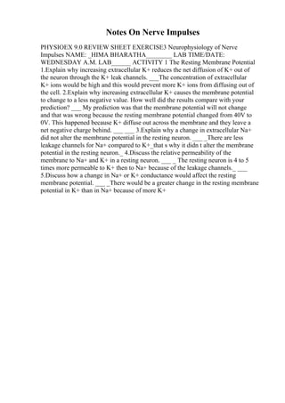 Notes On Nerve Impulses
PHYSIOEX 9.0 REVIEW SHEET EXERCISE3 Neurophysiology of Nerve
Impulses NAME: _HIMA BHARATHA________ LAB TIME/DATE:
WEDNESDAY A.M. LAB______ ACTIVITY 1 The Resting Membrane Potential
1.Explain why increasing extracellular K+ reduces the net diffusion of K+ out of
the neuron through the K+ leak channels. ___The concentration of extracellular
K+ ions would be high and this would prevent more K+ ions from diffusing out of
the cell. 2.Explain why increasing extracellular K+ causes the membrane potential
to change to a less negative value. How well did the results compare with your
prediction? ___ My prediction was that the membrane potential will not change
and that was wrong because the resting membrane potential changed from 40V to
0V. This happened because K+ diffuse out across the membrane and they leave a
net negative charge behind. ___ ___ 3.Explain why a change in extracellular Na+
did not alter the membrane potential in the resting neuron. ___ _There are less
leakage channels for Na+ compared to K+_that s why it didn t alter the membrane
potential in the resting neuron._ 4.Discuss the relative permeability of the
membrane to Na+ and K+ in a resting neuron. ___ _ The resting neuron is 4 to 5
times more permeable to K+ then to Na+ because of the leakage channels._ ___
5.Discuss how a change in Na+ or K+ conductance would affect the resting
membrane potential. ___ _There would be a greater change in the resting membrane
potential in K+ than in Na+ because of more K+
 