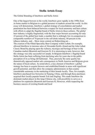 Stella Artois Essay
The Global Branding of Interbrew and Stella Artois
One of the largest brewers in the world, Interbrew grew rapidly in the 1990s from
its home market in Belgium to a global presence in markets around the world. As this
essay will demonstrate, Interbrew s global strategy of consolidation and market
penetration has been balanced between a respect for local autonomy and beer culture
with efforts to adapt the flagship brand of Stella Artois to these cultures. The global
beer industry is highly fragmented, with the four major brewers accounting for only
22 percent of the global beer trade; a number that is strikingly low in comparison to
comparable numbers of 78 percent in the soft drink industry, 60 percent in the
tobacco industry, and ... Show more content on Helpwriting.net ...
The creation of the Oland Speciality Beer Company within Labatt, for example,
allowed Interbrew to increase sales of Alexander Keith s brand and the John Labatt
Classic Brand by playing upon the richness, mystique and heritage of beer in the
Canadian market (Beamish and Goerzen 9). It is interesting to note, however, that
this strategy was only successful in Canada. In Belgium Interbrew s flagship brand
Stella Artois has been suffering from declining sales for years due to the public
perception of its as being old fashioned . Thus, precisely the same quality has
diametrically opposed market sale consequences in North America and Belgium given
the nature of local culture. As noted above, a key element of Interbrew s global
strategy has been to acquire brewers and established brands in areas with significant
growth potential, and then allow the company administrators in that country
considerable autonomy in the marketing of their brands locally. Thus, for example,
Interbrew purchased two breweries in Nanjing, China, and through these purchases
acquired their locally popular brands Yali and Jingling. This made Interbrew the
dominant market player in this large Chinese city, with possibility to serve as a
platform for expansion (Beamish and Goerzen 8). However, while respecting the
business success of existing brands and local
 