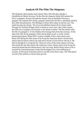 Analysis Of The Film The Simpsons
The Simpsons often parody many classic films. One film they parody is
Goodfellas by Martin Scorsese. In this film the character Henry Hill narrates his
life as a gangster. He goes through the reasons why he decided to become a
gangster. He explains how being a gangster makes him feel like a somebody and how
they offer him protection. The Mafiagives Henry Hill a place to call his own. The
mafia becomes his family. The movie Goodfellasis based off of a book called
Wiseguy by Nicholas Pileggi which is based on a true story. One of the reasons
this film was so popular was because it was based in reality. The film details what
the life of a gangster is. It also displays the message that crime does not pay. At the
end of the film all the gangsters either end up dead, in jail, or in the witness
protection program. Henry Hill is a great example of how crime doesn t pay.
Henry Hill during the film seems to be living the American dream. He has more
money than he knows what to do with and everyone in town knows who he is. He
feels as though he is living the life. These are some of the many aspects of living
life outside the law that attracts the American viewer. Henry seems to be living the
American dream but this dream doesn t last very long. Before Henry knows it he is
arrested for committing many crimes but the biggest one is his trafficking of
cocaine. At this point it becomes clear to see that crime doesn t pay. This film paints
several of the mobster as heroes they provide
 