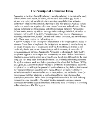 The Principle of Persuasion Essay
According to the text , Social Psychology, social psychology is the scientific study
of how people think about, influence, and relate to one another (pg. 4) this is
viewed in a variety of social topics incorporating group behaviors, attitudes,
conformity, obedience to authority, stereotypes and peer pressure. Outside factors
can have a positive or negative affect our view of ourselves and each other. These
outside factors are used to persuade and influence group behavior. Persuasionis
defined as the process by which a message induces change in beliefs, attitudes, or
behaviors (Myers, 2010, pg. 230). The principles of this process of persuasion
according to researchers, Robert Cialdini and Thomas Davidson, are attractiveness
and... Show more content on Helpwriting.net ...
A perfect example of this social proof phenomenon is the laughing tracks added to
sit coms. Since there is laughter in the background we assume it must be funny so
we laugh. Everyone else is laughing so must we. Consistency is defined as the
conformity in the application of something which is necessary for the sake of
logic, accuracy, or fairness. Accoring to Persuasion is a Science, by Peter Wilby,
people that appear to be an expert and trustworthy are more likely to be followed.
Cialdini is quoted in this article as saying, People then listen differently to the next
thing you say. They open their ears and minds. So, when recommending someone
for a job, mention a weak spot before you rhapsodise about their brilliance (Wilby,
2007, para. 5). Authority is closely related to credibility. If someone has authority,
people tend to be willing to be persuaded by them because they believe in them and
they recognize them as an authoritative figure. Doctors are percieved to have
authority on medical issues therfore we, as their patients, are inclined to listen (or
be persuaded by) their advice as to our health problems. Scarcity is another
principle of persuasion. Often times we are pulled into deals in the retail industry
because it s a one time offer . The act of limiting access to a message causes
individuals to want to receive it more and to become more favorable to it according
to Davidson (para. 42). The biggest
 