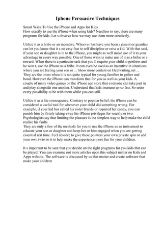 Iphone Persuasive Techniques
Smart Ways To Use the iPhone and Apps for Kids
How exactly to use the iPhone when using kids? Needless to say, there are many
programs for kids. Let s observe how we may use them more creatively.
Utilize it as a bribe or an incentive. Whoever has have you been a parent or guardian
can let you know that it s no easy feat to self discipline or raise a kid. With that said,
if your son or daughter is in to the iPhone, you might as well make use of it to your
advantage in every way possible. One of those ways is make use of it as a bribe or a
reward. When there is a particular task that you ll require your child to perform and
he won t, use the iPhone as a bribe. It can even be used as an incentive in situations
where you are feeling your son or ... Show more content on Helpwriting.net ...
They are the times when it is not quite typical for young families to gather and
bond. However the iPhone can transform that for you as well as your kids. A
couple of many video games on the iPhone app store that everyone can take part in
and play alongside one another. Understand that kids increase up so fast. So seize
every possibility to be with them while you can still.
Utilize it as a lite consequence. Contrary to popular belief, the iPhone can be
considered a useful tool for whenever your child did something wrong. For
example, if your kid has called his sister brands or required her candy, you can
punish him by firmly taking away his iPhone privileges for weekly or two.
Psychologists say that limiting the pleasure is the simplest way to help make the child
realize his faults.
They are only a few of the methods for you to use the iPhone as an instrument to
educate your son or daughter and keep her or him engaged when you are getting
essential rest time. Feel absolve to give these pointers your own private spin or add
your own twist to it to help make the experience more fun for your children.
It s important to be sure that you decide on the right programs for you kids that can
be played. You can examine out more articles upon this subject matter on Kids and
Apps website. The software is discussed by us that matter and create software that
make your children
 