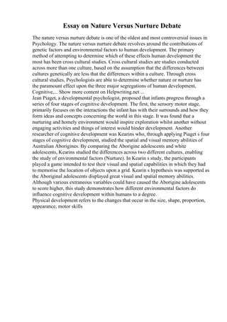 Essay on Nature Versus Nurture Debate
The nature versus nurture debate is one of the oldest and most controversial issues in
Psychology. The nature versus nurture debate revolves around the contributions of
genetic factors and environmental factors to human development. The primary
method of attempting to determine which of these effects human development the
most has been cross cultural studies. Cross cultural studies are studies conducted
across more than one culture, based on the assumption that the differences between
cultures genetically are less that the differences within a culture. Through cross
cultural studies, Psychologists are able to determine whether nature or nurture has
the paramount effect upon the three major segregations of human development,
Cognitive,... Show more content on Helpwriting.net ...
Jean Piaget, a developmental psychologist, proposed that infants progress through a
series of four stages of cognitive development. The first, the sensory motor stage,
primarily focuses on the interactions the infant has with their surrounds and how they
form ideas and concepts concerning the world in this stage. It was found that a
nurturing and homely environment would inspire exploration whilst another without
engaging activities and things of interest would hinder development. Another
researcher of cognitive development was Kearins who, through applying Piaget s four
stages of cognitive development, studied the spatial and visual memory abilities of
Australian Aborigines. By comparing the Aborigine adolescents and white
adolescents, Kearins studied the differences across two different cultures, enabling
the study of environmental factors (Nurture). In Kearin s study, the participants
played a game intended to test their visual and spatial capabilities in which they had
to memorise the location of objects upon a grid. Kearin s hypothesis was supported as
the Aboriginal adolescents displayed great visual and spatial memory abilities.
Although various extraneous variables could have caused the Aborigine adolescents
to score higher, this study demonstrates how different environmental factors do
influence cognitive development within humans to a degree.
Physical development refers to the changes that occur in the size, shape, proportion,
appearance, motor skills
 