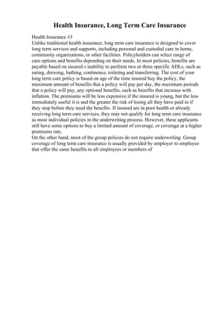Health Insurance, Long Term Care Insurance
Health Insurance #3
Unlike traditional health insurance, long term care insurance is designed to cover
long term services and supports, including personal and custodial care in home,
community organizations, or other facilities. Policyholders can select range of
care options and benefits depending on their needs. In most policies, benefits are
payable based on insured s inability to perform two or three specific ADLs, such as
eating, dressing, bathing, continence, toileting and transferring. The cost of your
long term care policy is based on age of the time insured buy the policy, the
maximum amount of benefits that a policy will pay per day, the maximum periods
that a policy will pay, any optional benefits, such as benefits that increase with
inflation. The premiums will be less expensive if the insured is young, but the less
immediately useful it is and the greater the risk of losing all they have paid in if
they stop before they need the benefits. If insured are in poor health or already
receiving long term care services, they may not qualify for long term care insurance
as most individual policies in the underwriting process. However, these applicants
still have some options to buy a limited amount of coverage, or coverage at a higher
premiums rate.
On the other hand, most of the group policies do not require underwriting. Group
coverage of long term care insurance is usually provided by employer to employee
that offer the same benefits to all employees or members of
 