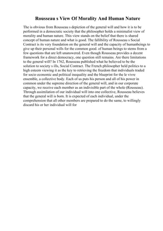 Rousseau s View Of Morality And Human Nature
The is obvious from Rousseau s depiction of the general will and how it is to be
performed in a democratic society that the philosopher holds a minimalist view of
morality and human nature. This view stands on the belief that there is shared
concept of human nature and what is good. The fallibility of Rousseau s Social
Contract is its very foundation on the general will and the capacity of humanbeings to
give up their personal wills for the common good. of human beings to stems from a
few questions that are left unanswered. Even though Rousseau provides a decent
framework for a direct democracy, one question still remains. Are there limitations
to the general will? In 1762, Rousseau published what he believed to be the
solution to society s ills, Social Contract. The French philosopher held politics to a
high esteem viewing it as the key to retrieving the freedom that individuals traded
for socio economic and political inequality and the blueprint for the le vivre
ensemble, a collective body. Each of us puts his person and all of his power in
common under the supreme direction of the general will, and in our corporate
capacity, we receive each member as an indivisible part of the whole (Rousseau).
Through assimilation of our individual will into one collective, Rousseau believes
that the general will is born. It is expected of each individual, under the
comprehension that all other members are prepared to do the same, to willingly
discard his or her individual will for
 