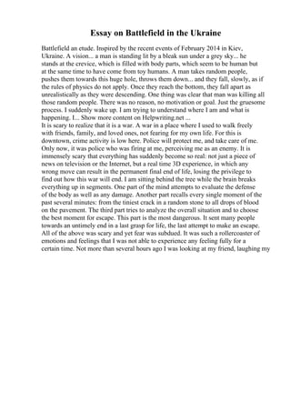 Essay on Battlefield in the Ukraine
Battlefield an etude. Inspired by the recent events of February 2014 in Kiev,
Ukraine. A vision... a man is standing lit by a bleak sun under a grey sky... he
stands at the crevice, which is filled with body parts, which seem to be human but
at the same time to have come from toy humans. A man takes random people,
pushes them towards this huge hole, throws them down... and they fall, slowly, as if
the rules of physics do not apply. Once they reach the bottom, they fall apart as
unrealistically as they were descending. One thing was clear that man was killing all
those random people. There was no reason, no motivation or goal. Just the gruesome
process. I suddenly wake up. I am trying to understand where I am and what is
happening. I... Show more content on Helpwriting.net ...
It is scary to realize that it is a war. A war in a place where I used to walk freely
with friends, family, and loved ones, not fearing for my own life. For this is
downtown, crime activity is low here. Police will protect me, and take care of me.
Only now, it was police who was firing at me, perceiving me as an enemy. It is
immensely scary that everything has suddenly become so real: not just a piece of
news on television or the Internet, but a real time 3D experience, in which any
wrong move can result in the permanent final end of life, losing the privilege to
find out how this war will end. I am sitting behind the tree while the brain breaks
everything up in segments. One part of the mind attempts to evaluate the defense
of the body as well as any damage. Another part recalls every single moment of the
past several minutes: from the tiniest crack in a random stone to all drops of blood
on the pavement. The third part tries to analyze the overall situation and to choose
the best moment for escape. This part is the most dangerous. It sent many people
towards an untimely end in a last grasp for life, the last attempt to make an escape.
All of the above was scary and yet fear was subdued. It was such a rollercoaster of
emotions and feelings that I was not able to experience any feeling fully for a
certain time. Not more than several hours ago I was looking at my friend, laughing my
 