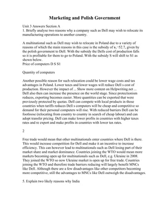 Marketing and Polish Government
Unit 3 Answers Section A
1. Briefly analyse two reasons why a company such as Dell may wish to relocate its
manufacturing operations to another country.
A multinational such as Dell may wish to relocate in Poland due to a variety of
reasons of which the main reasons in this case is the subsidy of в‚¬52.7, given by
the polish government to Dell. With the subsidy the Dells cost of production falls
so it is profitable for them to go to Poland. With the subsidy S will shift to S1 as
shown below.
Price of computers D S S1
Quantity of computers
Another possible reason for such relocation could be lower wage costs and tax
advantages in Poland. Lower taxes and lower wages will reduce Dell s cost of
production. However the impact of ... Show more content on Helpwriting.net ...
Dell also then can increase the presence on the world stage. Since protectionism
reduces, exporting becomes easier. More quantities can be exported that were
previously protected by quotas. Dell can compete with local products in those
countries when tariffs reduces Dell s computers will be cheap and competitive so
demand for their personal computers will rise. With reduced barriers Dell can be
footloose (relocating from country to country in search of cheap labour) and can
adopt transfer pricing. Dell can make lower profits in countries with higher taxes
rates and re export and make profits in countries with lower tax rates.
2
Free trade would mean that other multinationals enter countries where Dell is there.
This would increase competition for Dell and make it an incentive to increase
efficiency. This can however lead to multinationals such as Dell losing part of their
market share and market dominance. Countries joining the WTO would mean more
markets becoming open up for multinationals such as Dell, e.g. Ukraine in 2008.
They joined the WTO so now Ukraine market is open up for free trade. Countries
joining the WTO and therefore trade barriers reducing will largely benefit MNCs
like Dell. Although there are a few disadvantages like other competitors becoming
more competitive, still the advantages to MNCs like Dell outweigh the disadvantages.
5. Explain two likely reasons why India
 